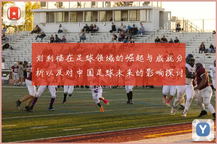 刘利福在足球领域的崛起与成就分析以及对中国足球未来的影响探讨