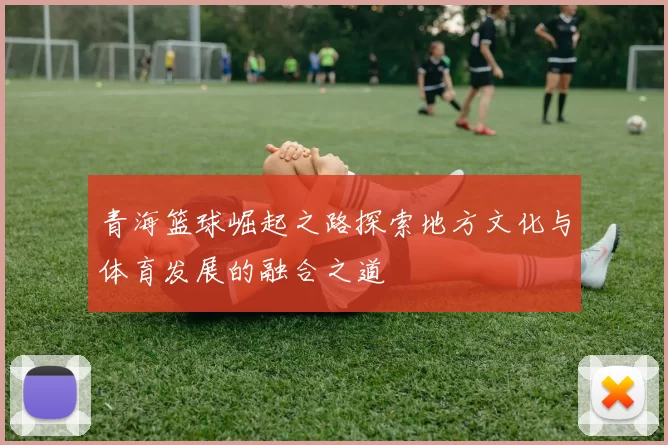 青海篮球崛起之路探索地方文化与体育发展的融合之道