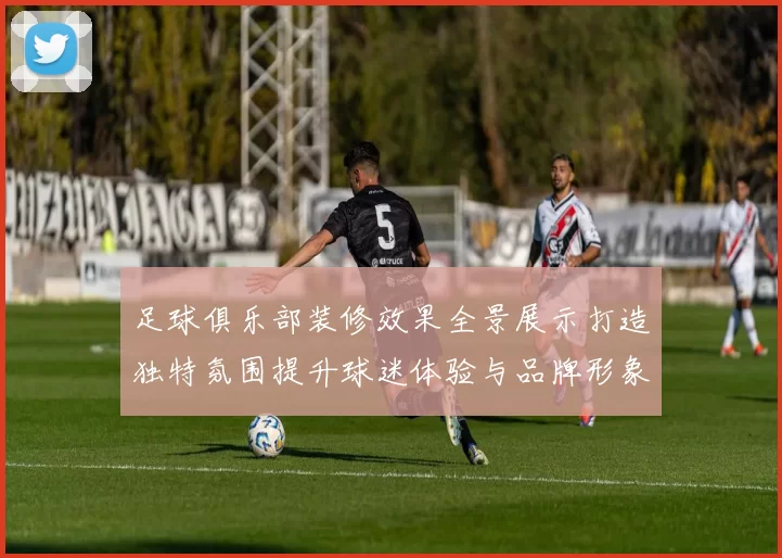 足球俱乐部装修效果全景展示打造独特氛围提升球迷体验与品牌形象