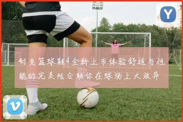 耐克篮球鞋4全新上市体验舒适与性能的完美结合助你在球场上大放异彩