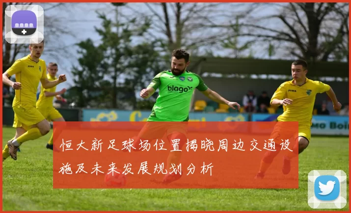恒大新足球场位置揭晓周边交通设施及未来发展规划分析
